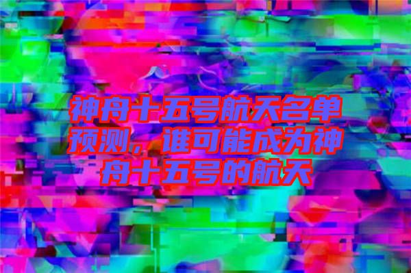 神舟十五號(hào)航天名單預(yù)測(cè)，誰可能成為神舟十五號(hào)的航天