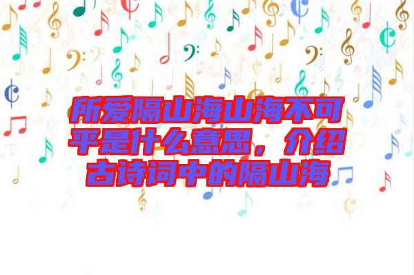 所愛隔山海山海不可平是什么意思，介紹古詩(shī)詞中的隔山海