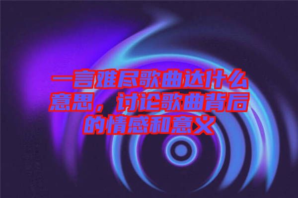 一言難盡歌曲達(dá)什么意思，討論歌曲背后的情感和意義