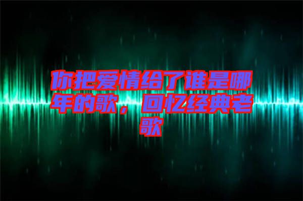 你把愛情給了誰是哪年的歌，回憶經(jīng)典老歌