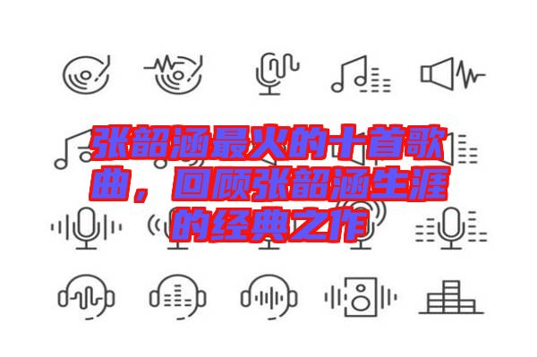 張韶涵最火的十首歌曲，回顧張韶涵生涯的經(jīng)典之作