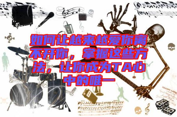 如何讓越來越愛你離不開你，掌握這些方法，讓你成為TA心中的唯一