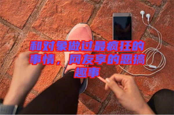 和對象做過最瘋狂的事情，網(wǎng)友享的惡搞趣事