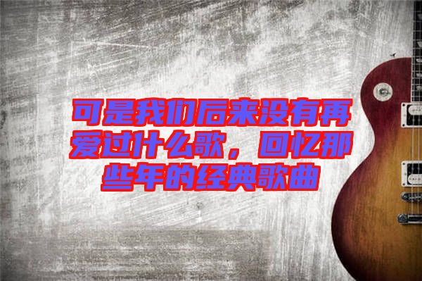 可是我們后來(lái)沒(méi)有再愛(ài)過(guò)什么歌，回憶那些年的經(jīng)典歌曲