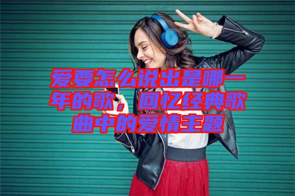 愛要怎么說出是哪一年的歌，回憶經(jīng)典歌曲中的愛情主題