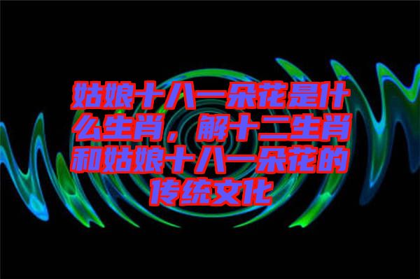 姑娘十八一朵花是什么生肖，解十二生肖和姑娘十八一朵花的傳統(tǒng)文化
