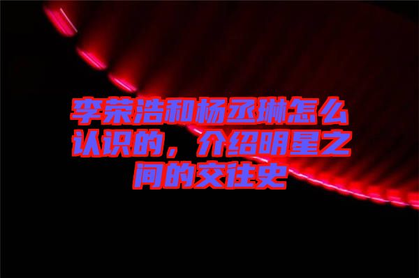 李榮浩和楊丞琳怎么認(rèn)識的，介紹明星之間的交往史