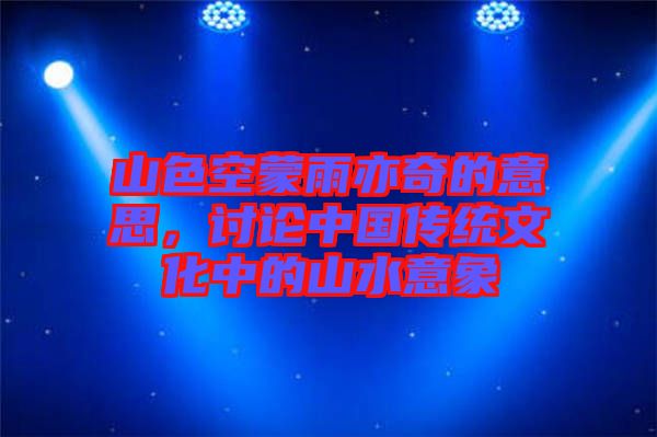 山色空蒙雨亦奇的意思，討論中國傳統(tǒng)文化中的山水意象