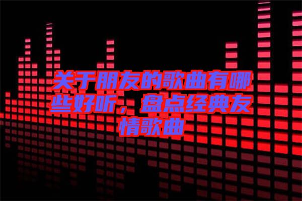 關(guān)于朋友的歌曲有哪些好聽，盤點經(jīng)典友情歌曲