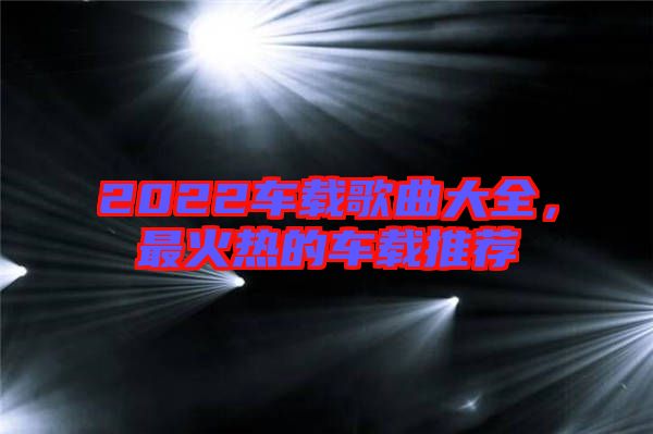2022車載歌曲大全，最火熱的車載推薦