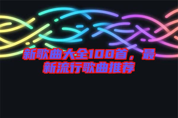 新歌曲大全100首，最新流行歌曲推薦