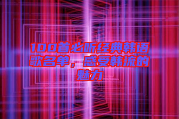 100首必聽經(jīng)典韓語歌名單，感受韓流的魅力