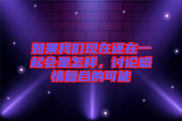 如果我們現(xiàn)在還在一起會是怎樣，討論感情復(fù)合的可能
