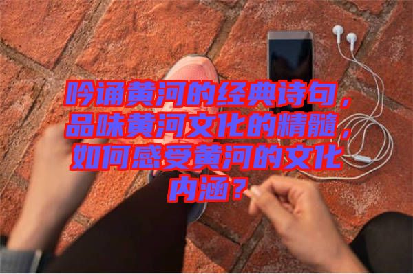 吟誦黃河的經(jīng)典詩(shī)句，品味黃河文化的精髓，如何感受黃河的文化內(nèi)涵？