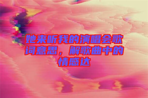 她來聽我的演唱會歌詞意思，解歌曲中的情感達
