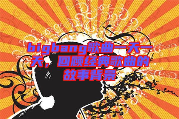bigbang歌曲一天一天，回顧經(jīng)典歌曲的故事背景