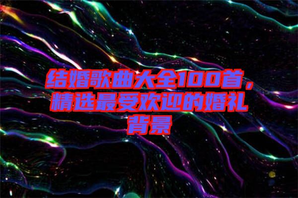 結婚歌曲大全100首，精選最受歡迎的婚禮背景
