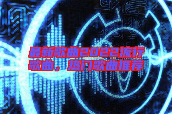 最新歌曲2022流行歌曲，熱門歌曲推薦