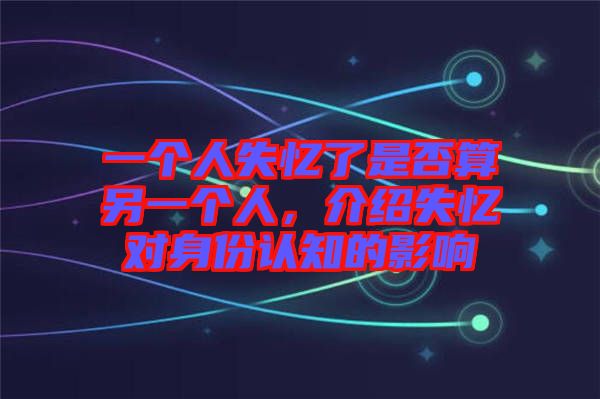 一個(gè)人失憶了是否算另一個(gè)人，介紹失憶對(duì)身份認(rèn)知的影響