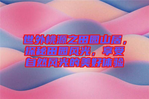 世外桃源之田園山居，探秘田園風(fēng)光，享受自然風(fēng)光的美好體驗(yàn)