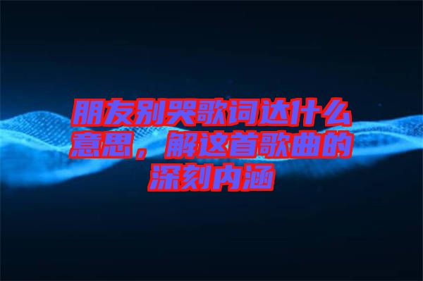 朋友別哭歌詞達(dá)什么意思，解這首歌曲的深刻內(nèi)涵