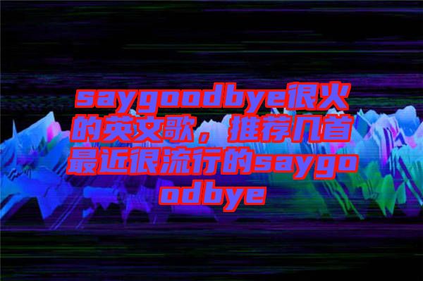 saygoodbye很火的英文歌，推薦幾首最近很流行的saygoodbye