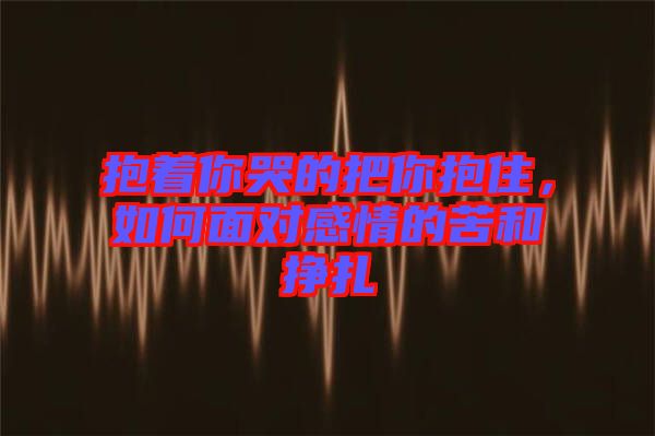 抱著你哭的把你抱住，如何面對感情的苦和掙扎