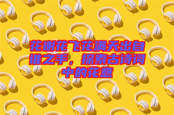 花謝花飛花滿天出自誰之手，探索古詩詞中的花意