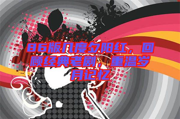 86版幾度夕陽紅，回顧經(jīng)典老劇，重溫歲月記憶