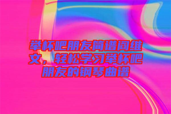 舉杯吧朋友簡譜閻維文，輕松學(xué)習(xí)舉杯吧朋友的鋼琴曲譜