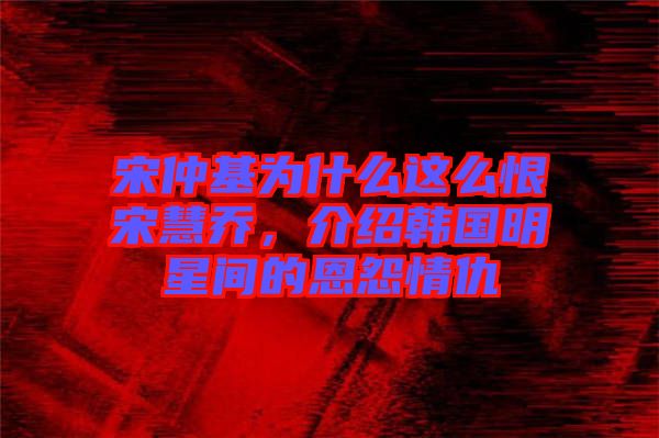 宋仲基為什么這么恨宋慧喬，介紹韓國明星間的恩怨情仇