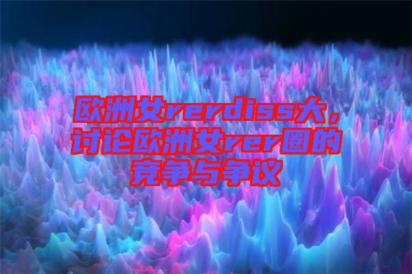 歐洲女rerdiss大，討論歐洲女rer圈的競(jìng)爭(zhēng)與爭(zhēng)議