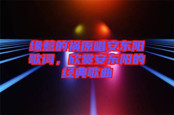 緣惹的禍原唱安東陽(yáng)歌詞，欣賞安東陽(yáng)的經(jīng)典歌曲