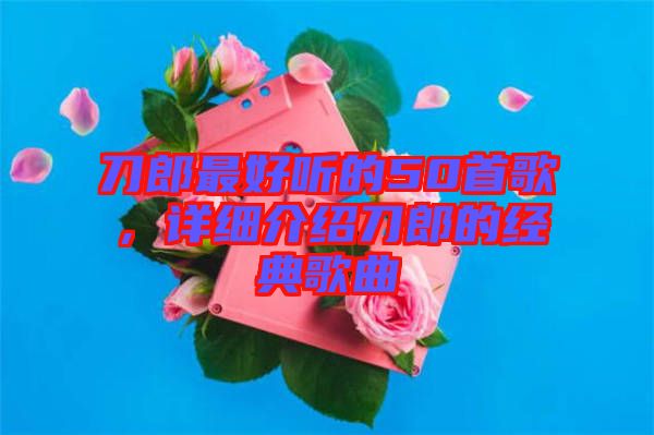 刀郎最好聽的50首歌，詳細(xì)介紹刀郎的經(jīng)典歌曲