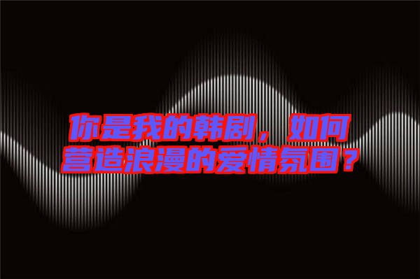 你是我的韓劇，如何營造浪漫的愛情氛圍？