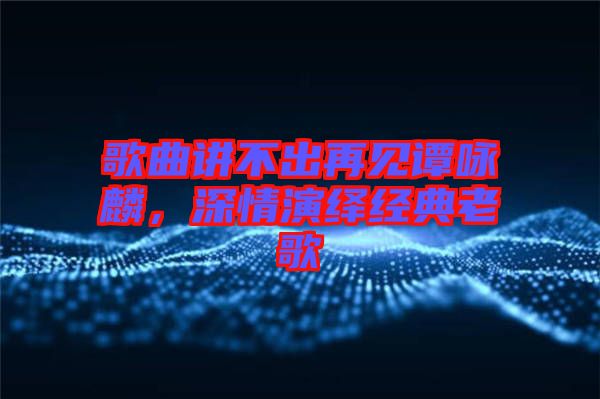 歌曲講不出再見譚詠麟，深情演繹經(jīng)典老歌