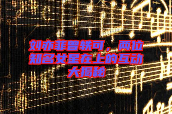 劉亦菲曾軼可，兩位知名女星在上的互動大揭秘