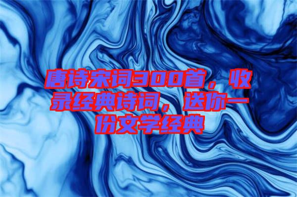 唐詩宋詞300首，收錄經(jīng)典詩詞，送你一份文學(xué)經(jīng)典
