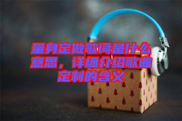量身定做歌詞是什么意思，詳細介紹歌曲定制的含義