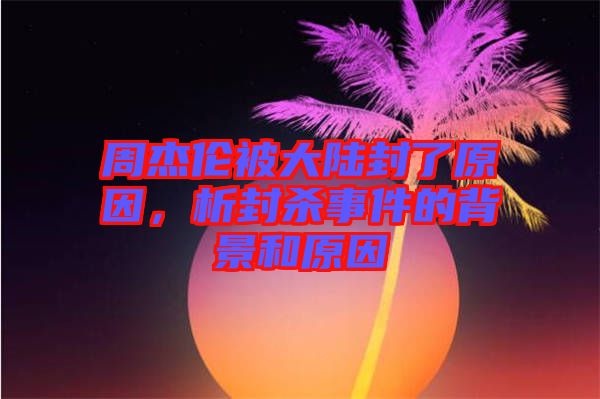 周杰倫被大陸封了原因，析封殺事件的背景和原因