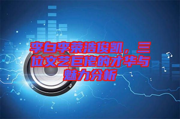李白李榮浩俊凱，三位文藝巨佬的才華與魅力分析