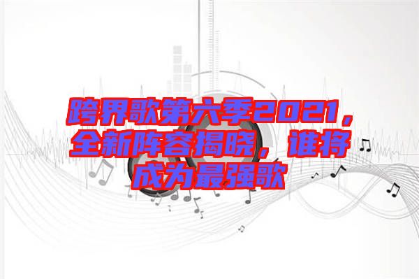 跨界歌第六季2021，全新陣容揭曉，誰將成為最強歌