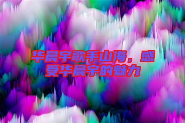 華晨宇歌手山海，感受華晨宇的魅力