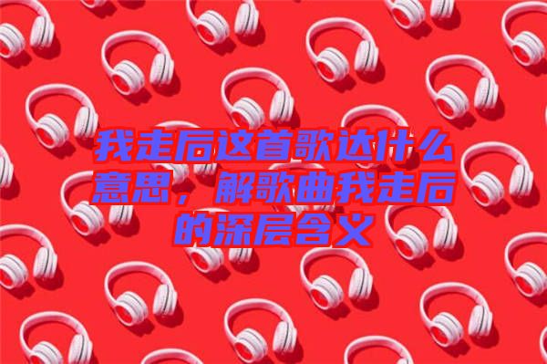 我走后這首歌達什么意思，解歌曲我走后的深層含義