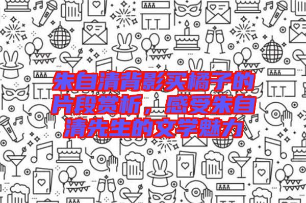 朱自清背影買橘子的片段賞析，感受朱自清先生的文學(xué)魅力