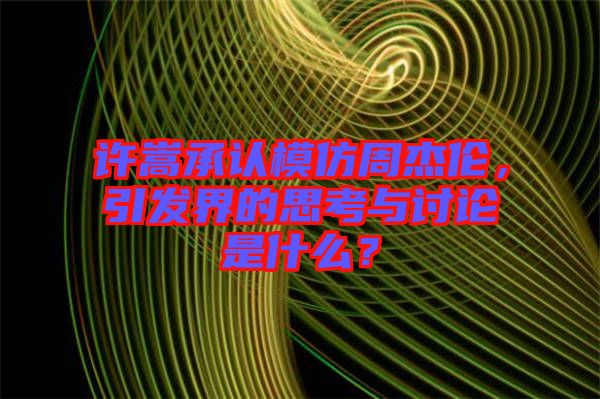 許嵩承認模仿周杰倫，引發(fā)界的思考與討論是什么？