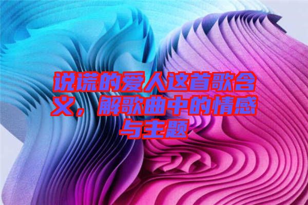 說謊的愛人這首歌含義，解歌曲中的情感與主題