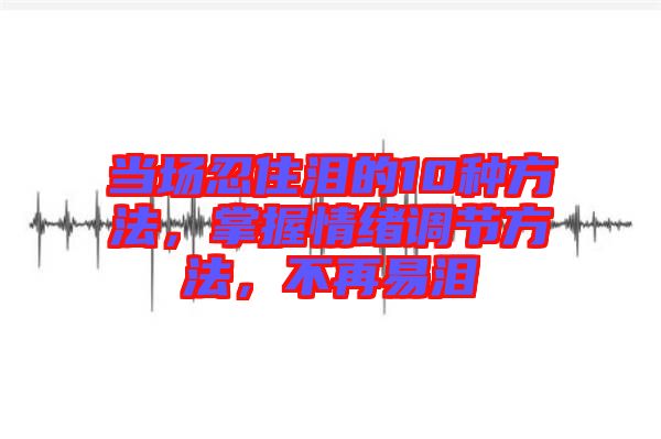 當場忍住淚的10種方法，掌握情緒調(diào)節(jié)方法，不再易淚