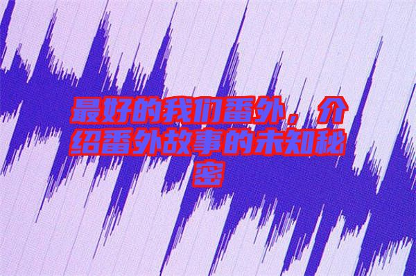 最好的我們番外，介紹番外故事的未知秘密
