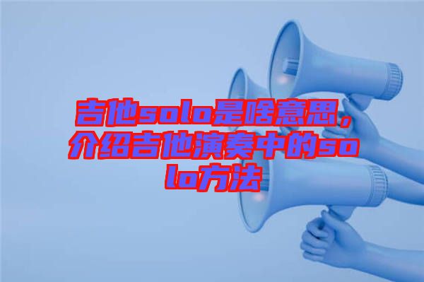 吉他solo是啥意思，介紹吉他演奏中的solo方法